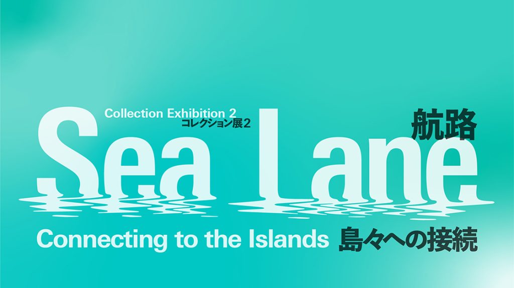 コレクション展2　Sea Lane – Connecting to the Islands　航路 – 島々への接続